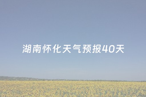 湖南怀化天气预报40天（湖南怀化天气预报40天）