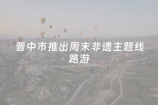 晋中市推出周末非遗主题线路游