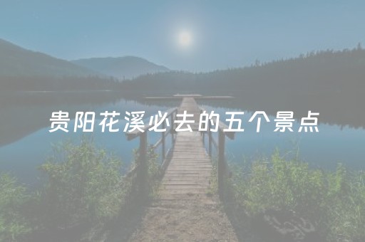 贵阳花溪必去的五个景点（贵阳花溪必去的五个景点有哪些）