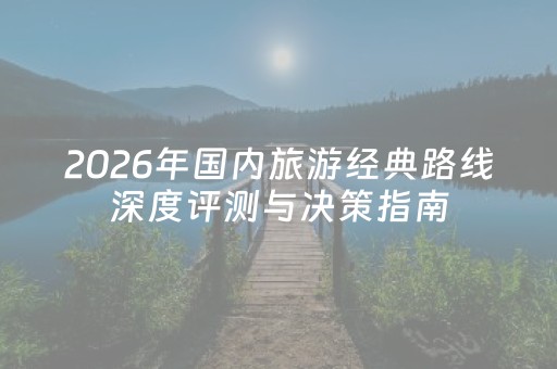 2026年国内旅游经典路线深度评测与决策指南