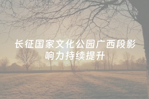 长征国家文化公园广西段影响力持续提升