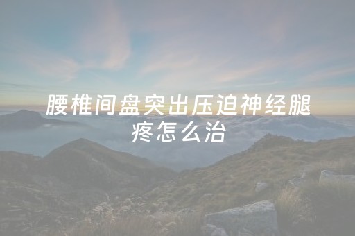 腰椎间盘突出压迫神经腿疼怎么治（腰椎间盘突出压迫神经腿疼怎么治疗）