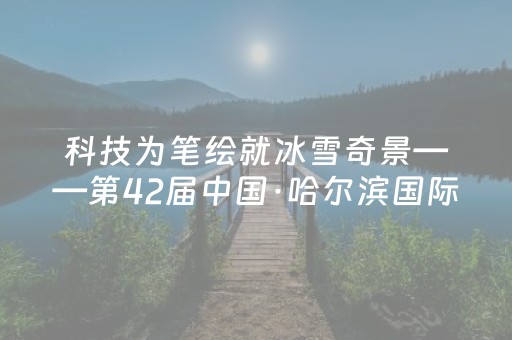 科技为笔绘就冰雪奇景——第42届中国·哈尔滨国际冰雪节火热开启