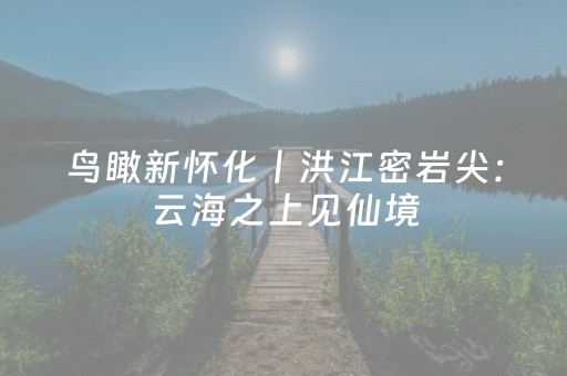 鸟瞰新怀化丨洪江密岩尖：云海之上见仙境，古城脚下阅商道