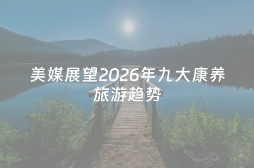 美媒展望2026年九大康养旅游趋势