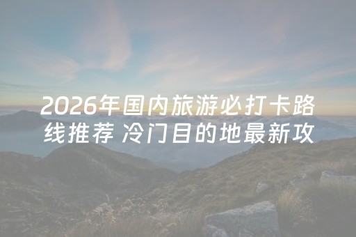 2026年国内旅游必打卡路线推荐 冷门目的地最新攻略与口碑排名评测
