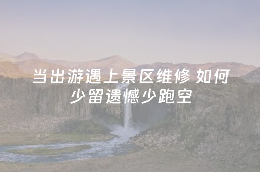 当出游遇上景区维修 如何少留遗憾少跑空