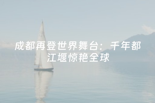 成都再登世界舞台：千年都江堰惊艳全球