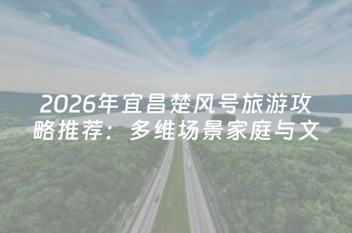 2026年宜昌楚风号旅游攻略推荐：多维场景家庭与文旅客群核心需求