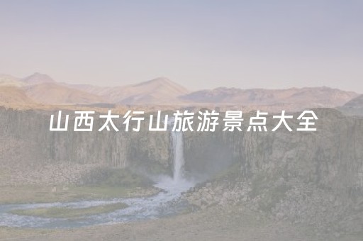 山西太行山旅游景点大全（山西太行山旅游景点大全图）