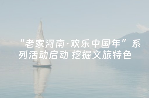 “老家河南·欢乐中国年”系列活动启动 挖掘文旅特色 激活春节市场
