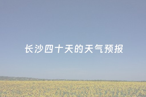 长沙四十天的天气预报（长沙四十天天气预报查询）
