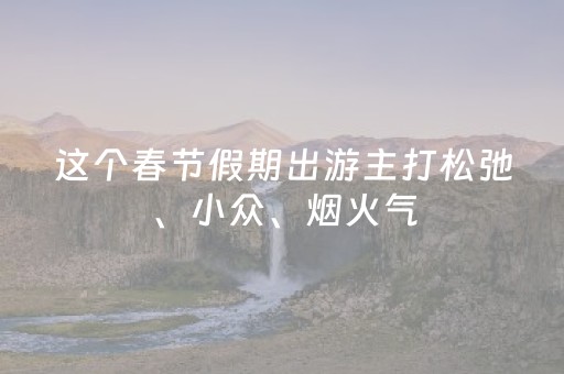 这个春节假期出游主打松弛、小众、烟火气