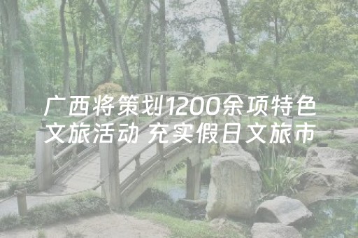 广西将策划1200余项特色文旅活动 充实假日文旅市场供给