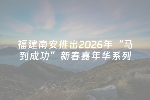 福建南安推出2026年“马到成功”新春嘉年华系列活动