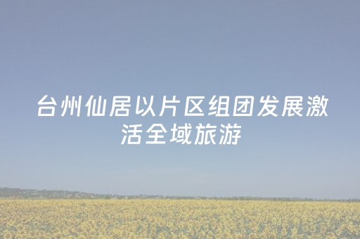 台州仙居以片区组团发展激活全域旅游