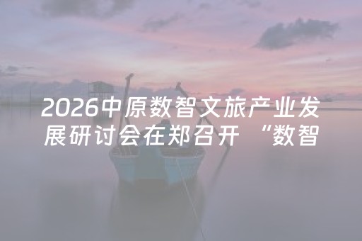 2026中原数智文旅产业发展研讨会在郑召开 “数智+文旅”重构产业生态