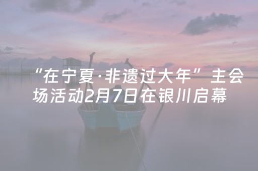 “在宁夏·非遗过大年”主会场活动2月7日在银川启幕
