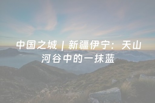 中国之城｜新疆伊宁：天山河谷中的一抹蓝
