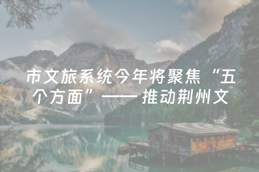 市文旅系统今年将聚焦“五个方面”—— 推动荆州文旅体高质量发展