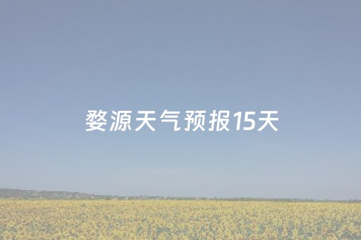 婺源天气预报15天（婺源天气预报15天查询百度）