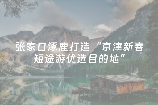 张家口涿鹿打造“京津新春短途游优选目的地”