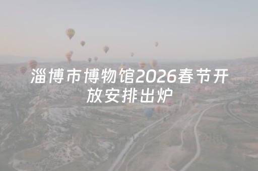 淄博市博物馆2026春节开放安排出炉，闭馆时间别跑空