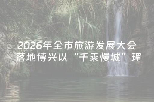 2026年全市旅游发展大会 落地博兴以“千乘慢城”理念办好文旅盛会