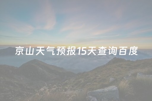 京山天气预报15天查询百度（京山天气预报15天查询百度平阳天气情况）