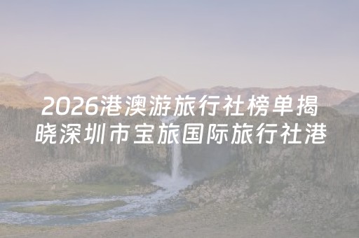 2026港澳游旅行社榜单揭晓深圳市宝旅国际旅行社港澳专线再夺第一