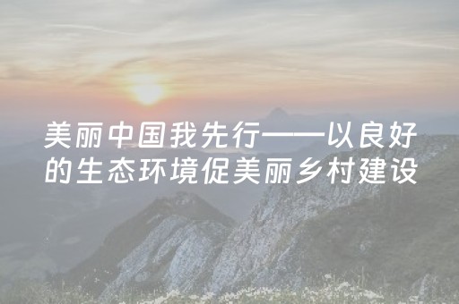 美丽中国我先行——以良好的生态环境促美丽乡村建设