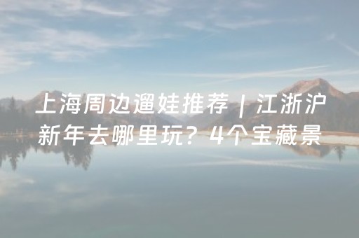 上海周边遛娃推荐｜江浙沪新年去哪里玩？4个宝藏景区解锁亲子新春之旅