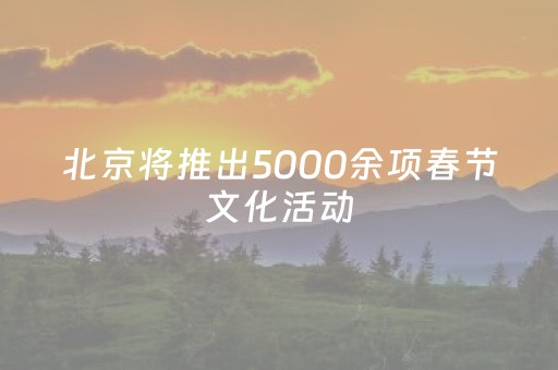 北京将推出5000余项春节文化活动