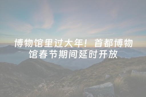 博物馆里过大年！首都博物馆春节期间延时开放