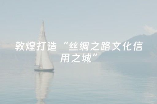 敦煌打造“丝绸之路文化信用之城”