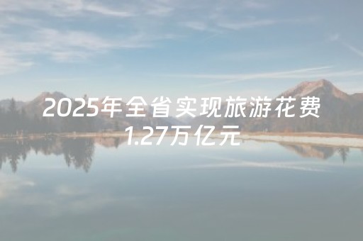 2025年全省实现旅游花费1.27万亿元