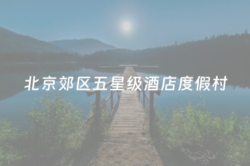 北京郊区五星级酒店度假村（北京郊区五星级酒店度假村价格）