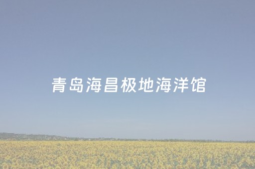 青岛海昌极地海洋馆（青岛海昌极地海洋馆门票免费预约）