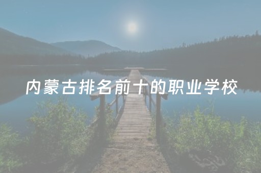 内蒙古排名前十的职业学校（内蒙古最好的职校）