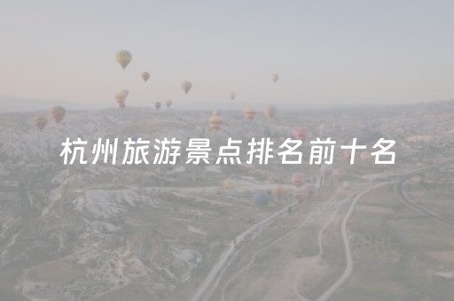 杭州旅游景点排名前十名（杭州旅游景点排名前十名有哪些）