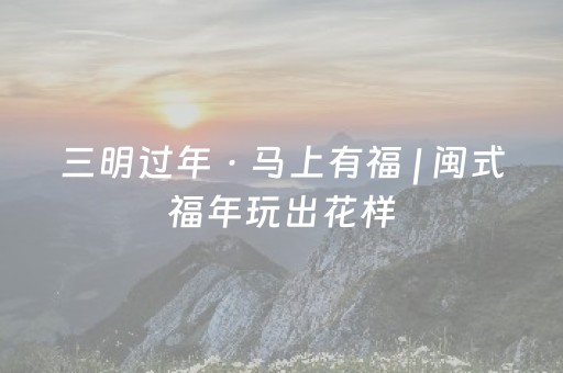 三明过年 · 马上有福 | 闽式福年玩出花样，商圈联动承包你的快乐！