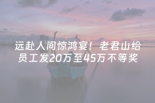远赴人间惊鸿宴！老君山给员工发20万至45万不等奖金