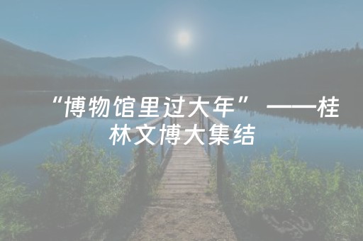 “博物馆里过大年” ——桂林文博大集结，遛娃打卡新选择！（集赞有礼）