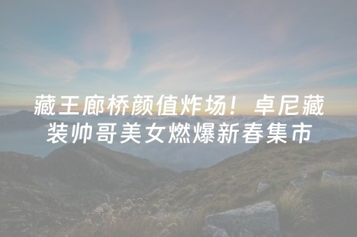 藏王廊桥颜值炸场！卓尼藏装帅哥美女燃爆新春集市