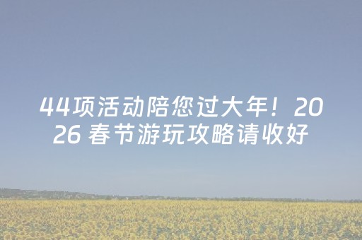 44项活动陪您过大年！2026 春节游玩攻略请收好