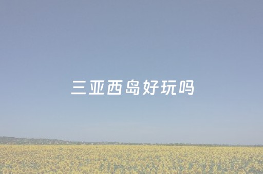 三亚西岛好玩吗（三亚西岛好玩吗?可以捡贝壳吗?）