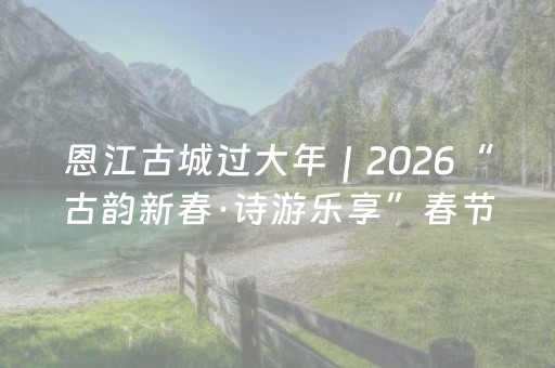 恩江古城过大年｜2026“古韵新春·诗游乐享”春节嘉年华震撼来袭！重磅推出主题新年灯会激情狂欢720小时，带你穿越宋“潮”年味！快转~