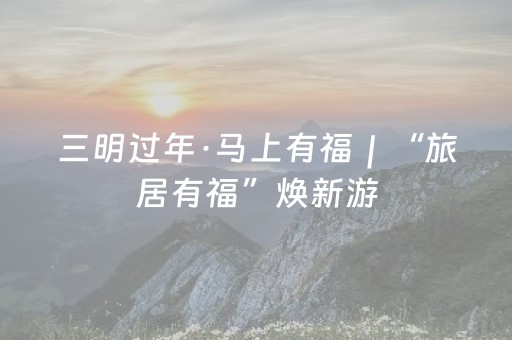 三明过年·马上有福｜“旅居有福”焕新游， 23大景区免票五折嗨玩