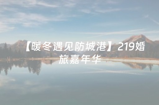【暖冬遇见防城港】219婚旅嘉年华，解锁防城港山海边关的浪漫婚旅线