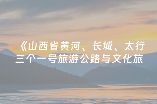 《山西省黄河、长城、太行三个一号旅游公路与文化旅游融合发展规划（2026—2030年）》解读